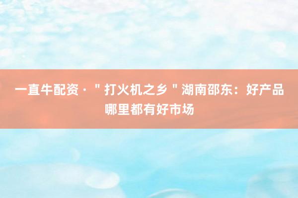 一直牛配资 · ＂打火机之乡＂湖南邵东：好产品哪里都有好市场