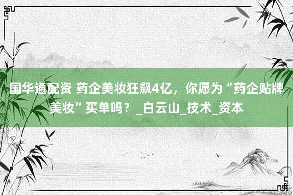 国华通配资 药企美妆狂飙4亿，你愿为“药企贴牌美妆”买单吗？_白云山_技术_资本