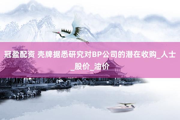 冠盈配资 壳牌据悉研究对BP公司的潜在收购_人士_股价_油价