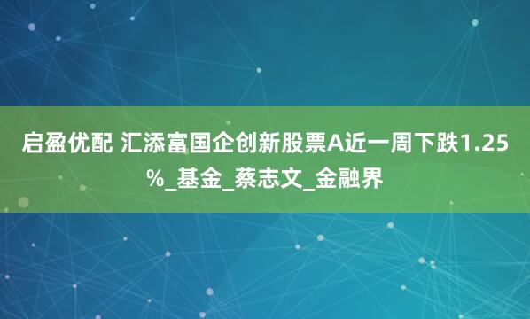 启盈优配 汇添富国企创新股票A近一周下跌1.25%_基金_蔡志文_金融界