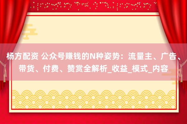 杨方配资 公众号赚钱的N种姿势：流量主、广告、带货、付费、赞赏全解析_收益_模式_内容