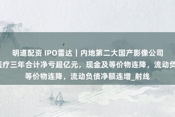 明道配资 IPO雷达｜内地第二大国产影像公司转道港股，普爱医疗三年合计净亏超亿元，现金及等价物连降，流动负债净额连增_射线