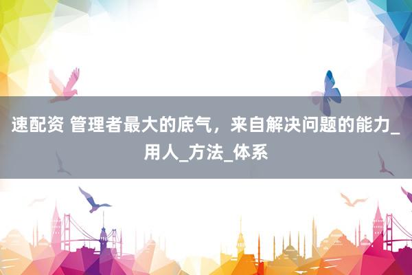 速配资 管理者最大的底气，来自解决问题的能力_用人_方法_体系