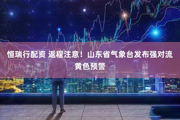 恒瑞行配资 返程注意！山东省气象台发布强对流黄色预警