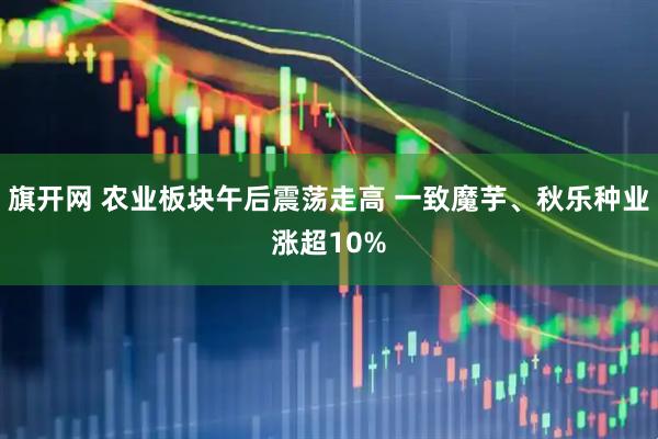 旗开网 农业板块午后震荡走高 一致魔芋、秋乐种业涨超10%