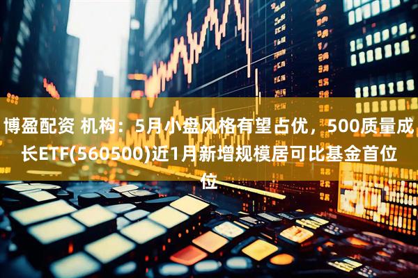博盈配资 机构：5月小盘风格有望占优，500质量成长ETF(560500)近1月新增规模居可比基金首位