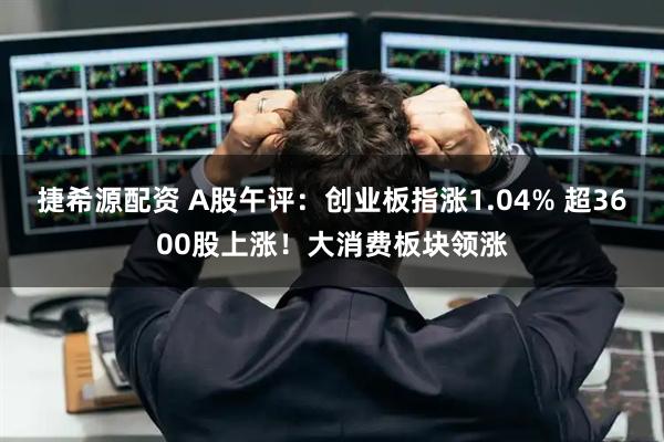 捷希源配资 A股午评：创业板指涨1.04% 超3600股上涨！大消费板块领涨
