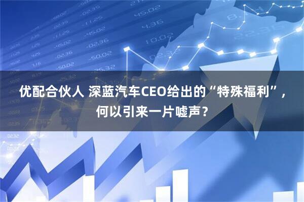优配合伙人 深蓝汽车CEO给出的“特殊福利”，何以引来一片嘘声？