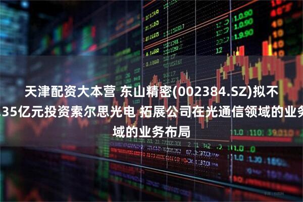 天津配资大本营 东山精密(002384.SZ)拟不超59.35亿元投资索尔思光电 拓展公司在光通信领域的业务布局