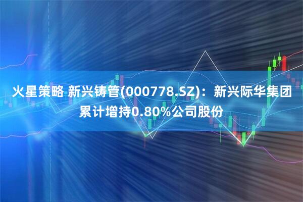 火星策略 新兴铸管(000778.SZ)：新兴际华集团累计增持0.80%公司股份