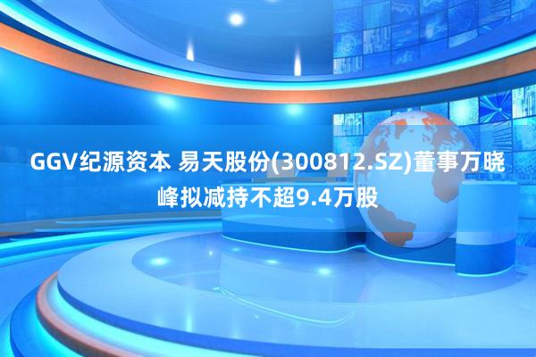 GGV纪源资本 易天股份(300812.SZ)董事万晓峰拟减持不超9.4万股