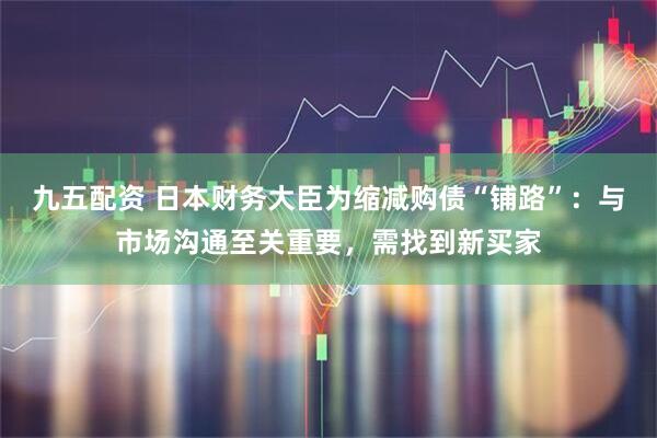 九五配资 日本财务大臣为缩减购债“铺路”：与市场沟通至关重要，需找到新买家