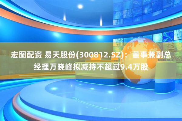宏图配资 易天股份(300812.SZ)：董事兼副总经理万晓峰拟减持不超过9.4万股