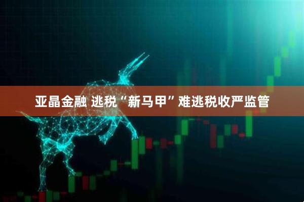 亚晶金融 逃税“新马甲”难逃税收严监管