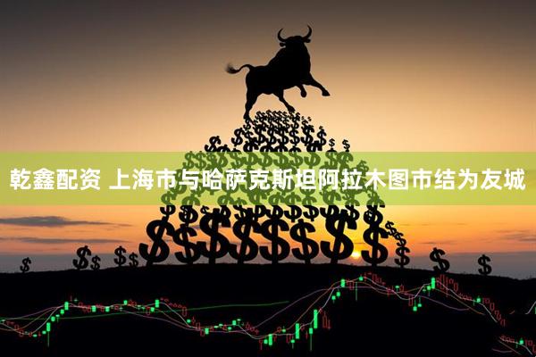 乾鑫配资 上海市与哈萨克斯坦阿拉木图市结为友城