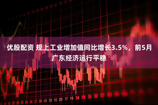 优股配资 规上工业增加值同比增长3.5%，前5月广东经济运行平稳