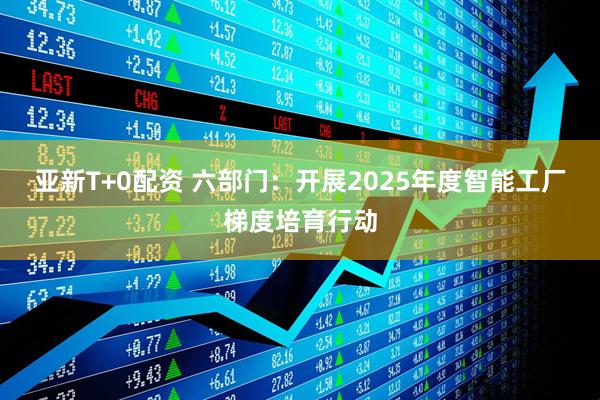 亚新T+0配资 六部门：开展2025年度智能工厂梯度培育行动