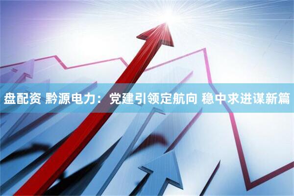 盘配资 黔源电力：党建引领定航向 稳中求进谋新篇