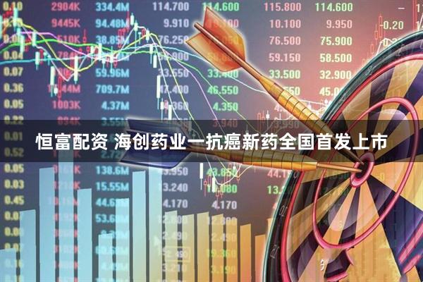 恒富配资 海创药业一抗癌新药全国首发上市