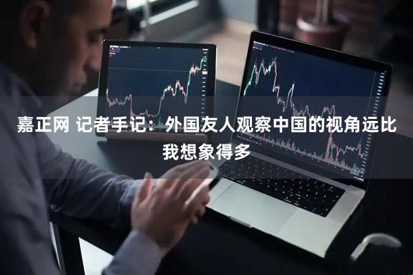 嘉正网 记者手记：外国友人观察中国的视角远比我想象得多