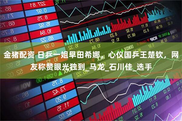 金猪配资 日乒一姐早田希娜，心仪国乒王楚钦，网友称赞眼光独到_马龙_石川佳_选手