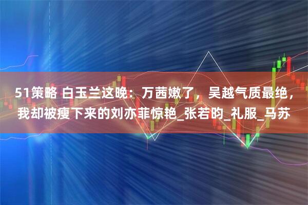 51策略 白玉兰这晚：万茜嫩了，吴越气质最绝，我却被瘦下来的刘亦菲惊艳_张若昀_礼服_马苏