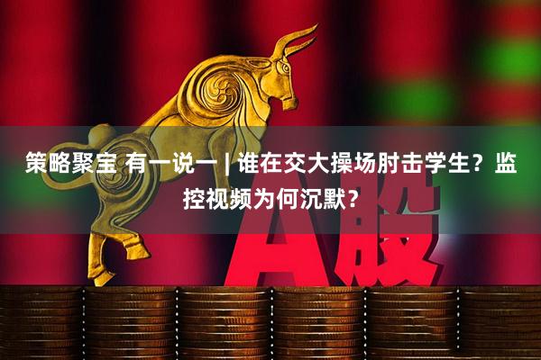 策略聚宝 有一说一 | 谁在交大操场肘击学生？监控视频为何沉默？