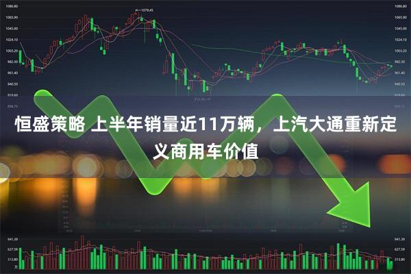 恒盛策略 上半年销量近11万辆，上汽大通重新定义商用车价值