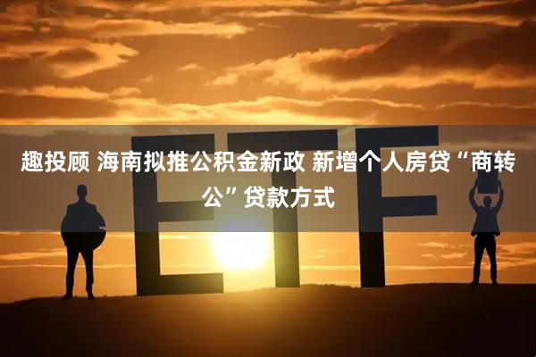 趣投顾 海南拟推公积金新政 新增个人房贷“商转公”贷款方式