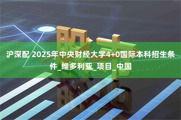 沪深配 2025年中央财经大学4+0国际本科招生条件_维多利亚_项目_中国