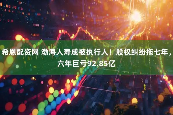 希恩配资网 渤海人寿成被执行人！股权纠纷拖七年，六年巨亏92.85亿