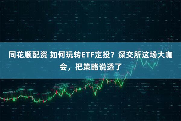 同花顺配资 如何玩转ETF定投？深交所这场大咖会，把策略说透了