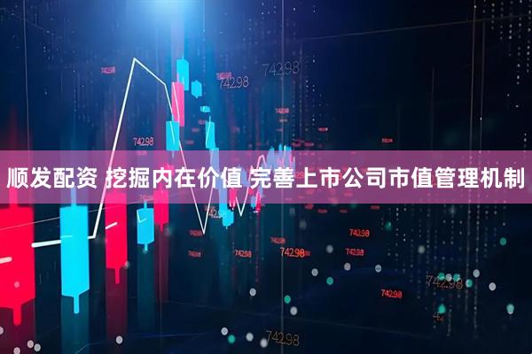 顺发配资 挖掘内在价值 完善上市公司市值管理机制