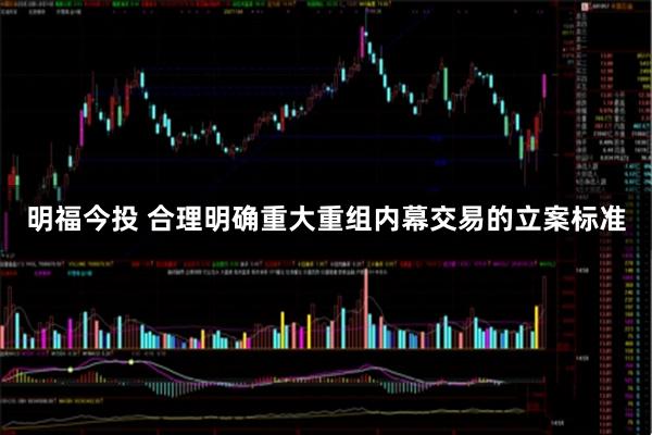 明福今投 合理明确重大重组内幕交易的立案标准