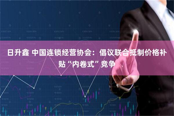 日升鑫 中国连锁经营协会：倡议联合抵制价格补贴“内卷式”竞争