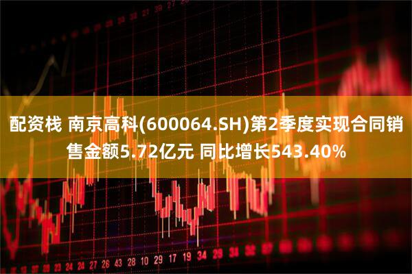 配资栈 南京高科(600064.SH)第2季度实现合同销售金额5.72亿元 同比增长543.40%