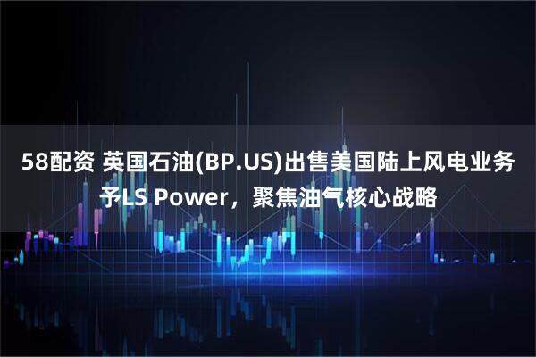 58配资 英国石油(BP.US)出售美国陆上风电业务予LS Power，聚焦油气核心战略