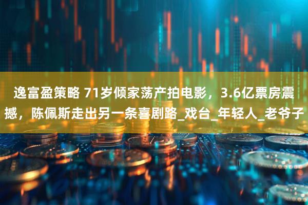 逸富盈策略 71岁倾家荡产拍电影，3.6亿票房震撼，陈佩斯走出另一条喜剧路_戏台_年轻人_老爷子