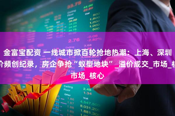 金富宝配资 一线城市掀百轮抢地热潮：上海、深圳单价频创纪录，房企争抢“蚁型地块”_溢价成交_市场_核心