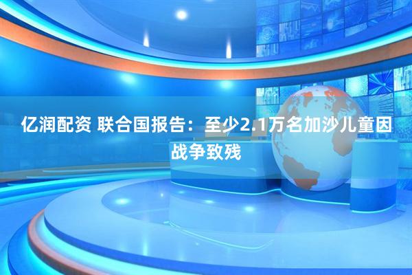 亿润配资 联合国报告：至少2.1万名加沙儿童因战争致残