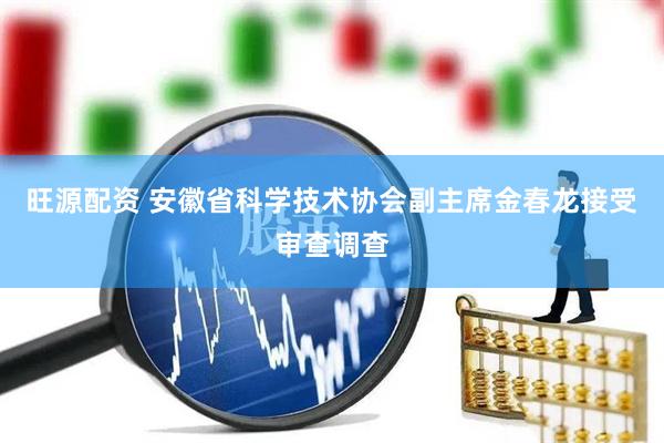 旺源配资 安徽省科学技术协会副主席金春龙接受审查调查