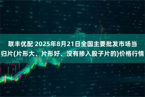联丰优配 2025年8月21日全国主要批发市场当归片(片形大、片形好、没有掺入股子片的)价格行情