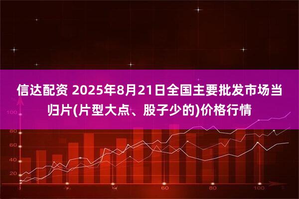 信达配资 2025年8月21日全国主要批发市场当归片(片型大点、股子少的)价格行情