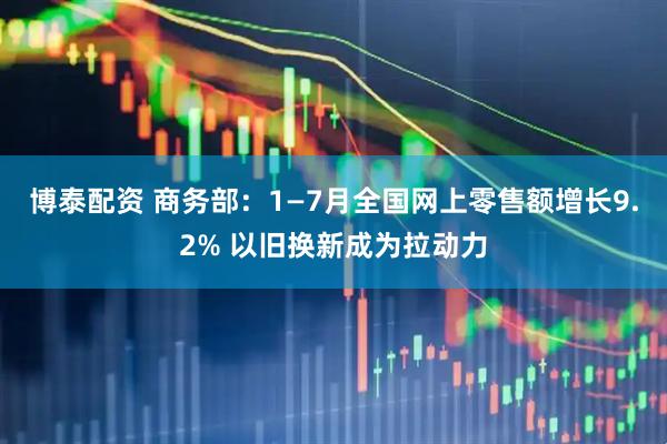 博泰配资 商务部：1—7月全国网上零售额增长9.2% 以旧换新成为拉动力