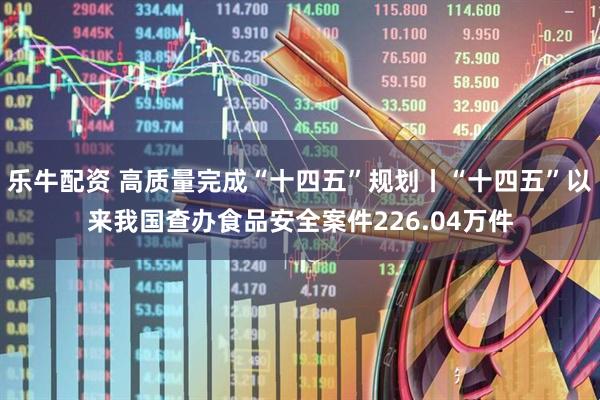 乐牛配资 高质量完成“十四五”规划丨“十四五”以来我国查办食品安全案件226.04万件