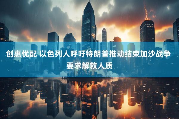 创惠优配 以色列人呼吁特朗普推动结束加沙战争 要求解救人质