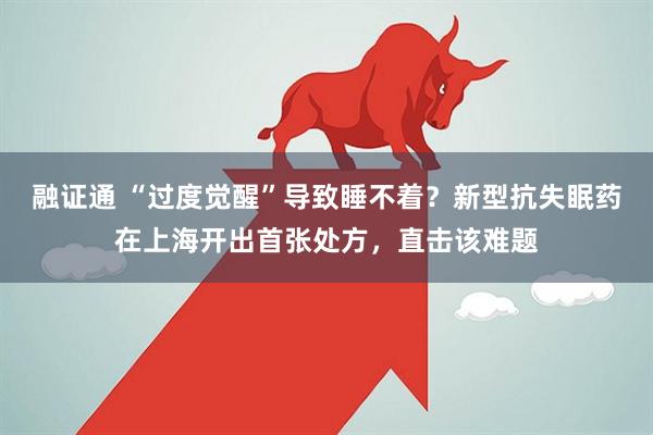 融证通 “过度觉醒”导致睡不着？新型抗失眠药在上海开出首张处方，直击该难题