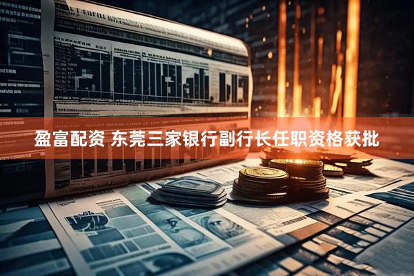 盈富配资 东莞三家银行副行长任职资格获批