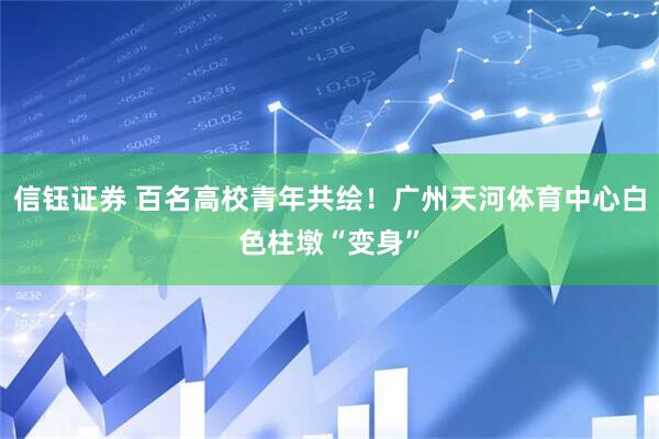 信钰证券 百名高校青年共绘！广州天河体育中心白色柱墩“变身”