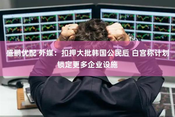 盛鹏优配 外媒：扣押大批韩国公民后 白宫称计划锁定更多企业设施
